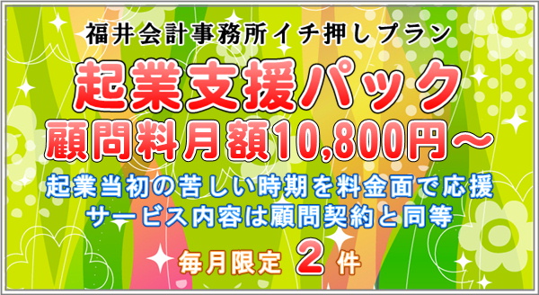 福井会計事務所開業記念プラン、起業支援パック、顧問料月額10000円、起業当初の苦しい時期を料金面で応援、サービス内容は顧問契約と同等、件数限定